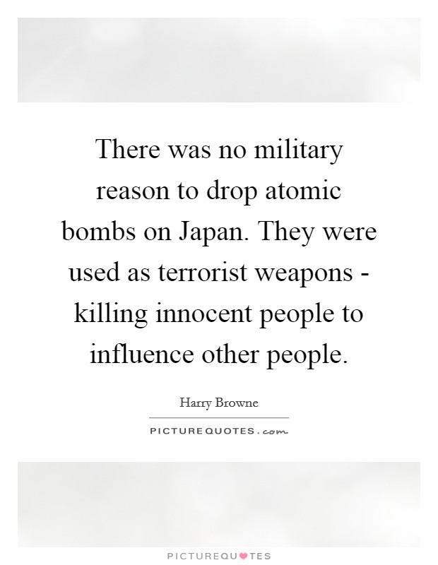 There was no military reason to drop atomic bombs on Japan. They were used as terrorist weapons - killing innocent people to influence other people Picture Quote #1