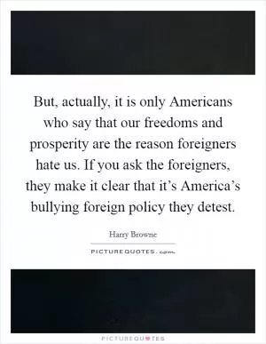 But, actually, it is only Americans who say that our freedoms and prosperity are the reason foreigners hate us. If you ask the foreigners, they make it clear that it’s America’s bullying foreign policy they detest Picture Quote #1