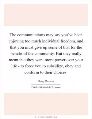 The communitarians may say you’ve been enjoying too much individual freedom, and that you must give up some of that for the benefit of the community. But they really mean that they want more power over your life - to force you to subsidize, obey and conform to their choices Picture Quote #1