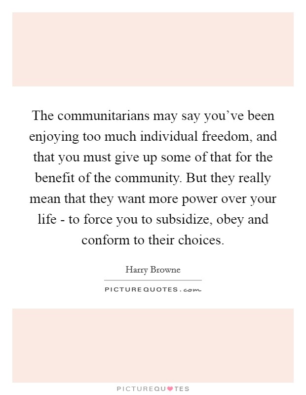 The communitarians may say you've been enjoying too much individual freedom, and that you must give up some of that for the benefit of the community. But they really mean that they want more power over your life - to force you to subsidize, obey and conform to their choices Picture Quote #1