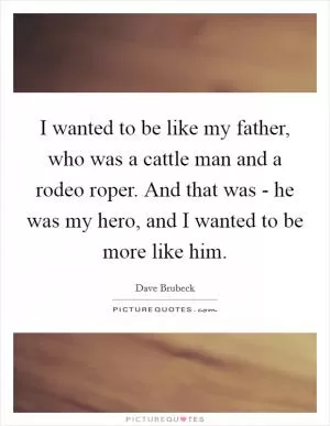 I wanted to be like my father, who was a cattle man and a rodeo roper. And that was - he was my hero, and I wanted to be more like him Picture Quote #1