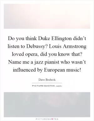 Do you think Duke Ellington didn’t listen to Debussy? Louis Armstrong loved opera, did you know that? Name me a jazz pianist who wasn’t influenced by European music! Picture Quote #1