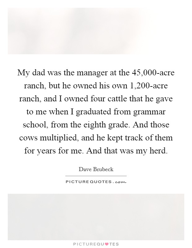 My dad was the manager at the 45,000-acre ranch, but he owned his own 1,200-acre ranch, and I owned four cattle that he gave to me when I graduated from grammar school, from the eighth grade. And those cows multiplied, and he kept track of them for years for me. And that was my herd Picture Quote #1