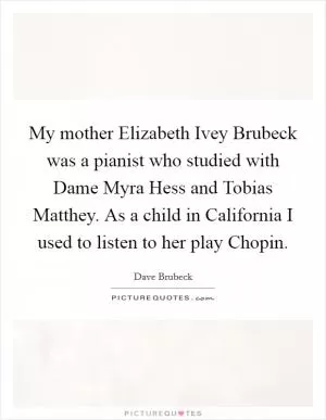 My mother Elizabeth Ivey Brubeck was a pianist who studied with Dame Myra Hess and Tobias Matthey. As a child in California I used to listen to her play Chopin Picture Quote #1