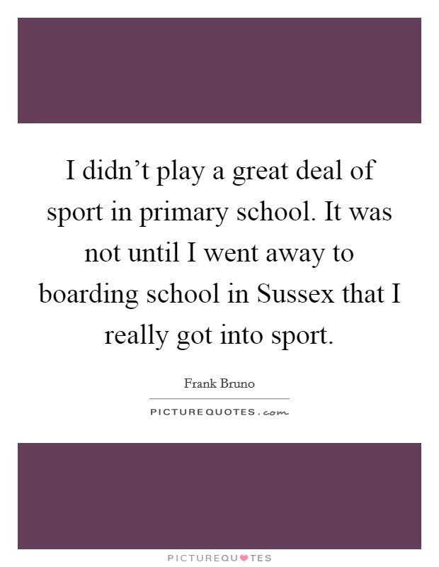 I didn't play a great deal of sport in primary school. It was not until I went away to boarding school in Sussex that I really got into sport Picture Quote #1