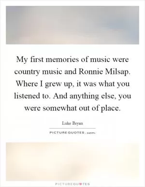 My first memories of music were country music and Ronnie Milsap. Where I grew up, it was what you listened to. And anything else, you were somewhat out of place Picture Quote #1