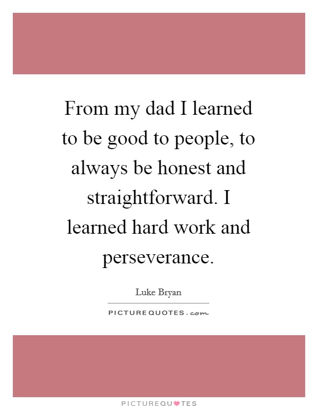 From my dad I learned to be good to people, to always be honest and straightforward. I learned hard work and perseverance Picture Quote #1