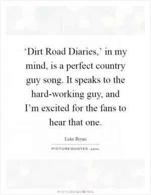 ‘Dirt Road Diaries,’ in my mind, is a perfect country guy song. It speaks to the hard-working guy, and I’m excited for the fans to hear that one Picture Quote #1