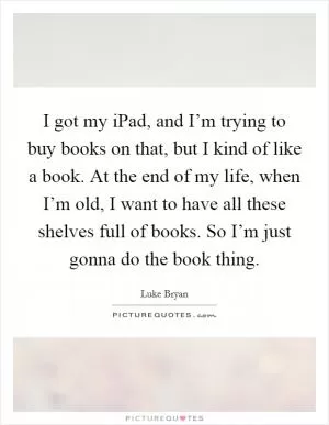 I got my iPad, and I’m trying to buy books on that, but I kind of like a book. At the end of my life, when I’m old, I want to have all these shelves full of books. So I’m just gonna do the book thing Picture Quote #1
