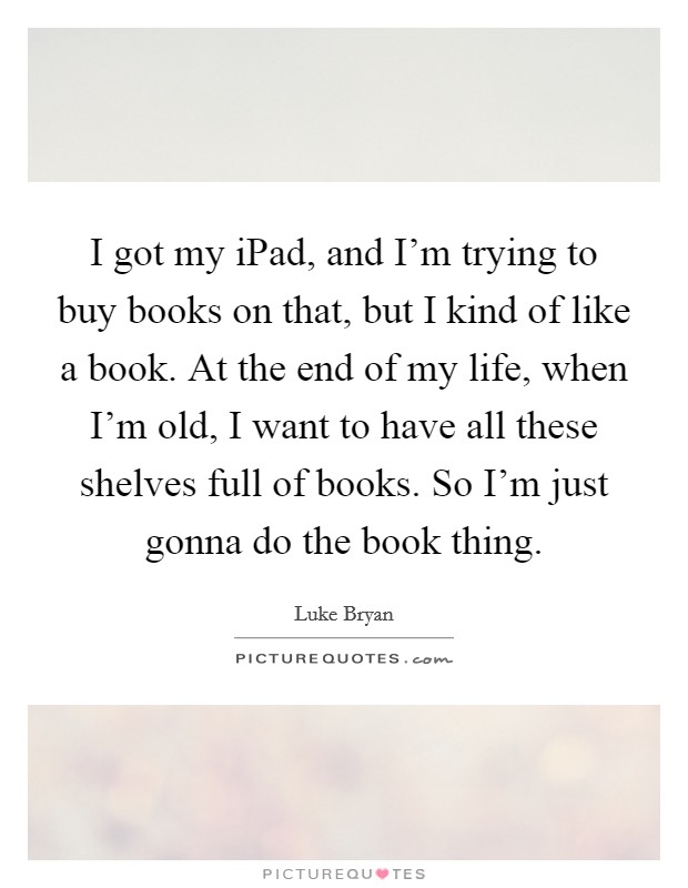 I got my iPad, and I'm trying to buy books on that, but I kind of like a book. At the end of my life, when I'm old, I want to have all these shelves full of books. So I'm just gonna do the book thing Picture Quote #1