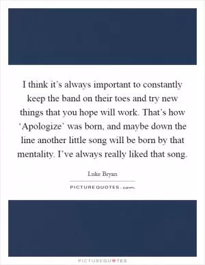 I think it’s always important to constantly keep the band on their toes and try new things that you hope will work. That’s how ‘Apologize’ was born, and maybe down the line another little song will be born by that mentality. I’ve always really liked that song Picture Quote #1