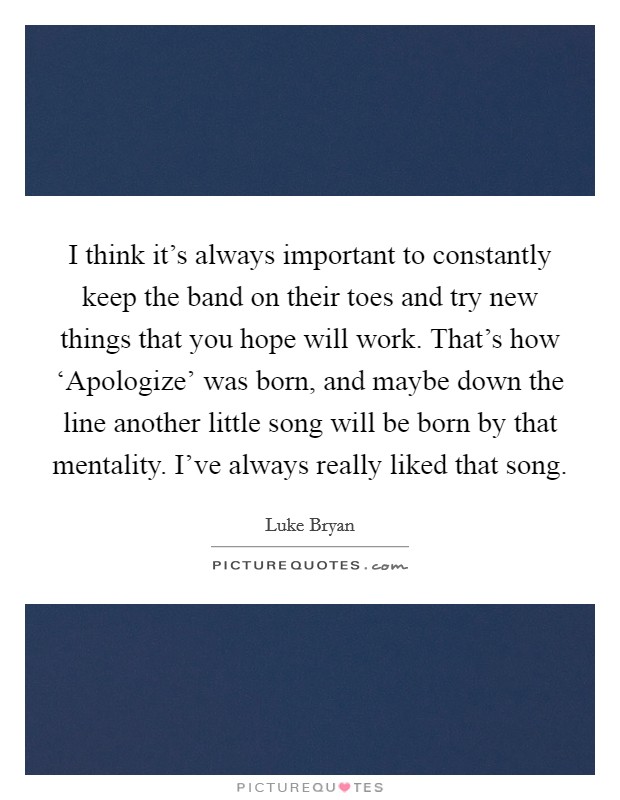 I think it's always important to constantly keep the band on their toes and try new things that you hope will work. That's how ‘Apologize' was born, and maybe down the line another little song will be born by that mentality. I've always really liked that song Picture Quote #1