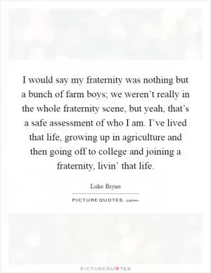 I would say my fraternity was nothing but a bunch of farm boys; we weren’t really in the whole fraternity scene, but yeah, that’s a safe assessment of who I am. I’ve lived that life, growing up in agriculture and then going off to college and joining a fraternity, livin’ that life Picture Quote #1