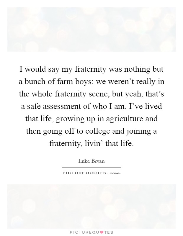 I would say my fraternity was nothing but a bunch of farm boys; we weren't really in the whole fraternity scene, but yeah, that's a safe assessment of who I am. I've lived that life, growing up in agriculture and then going off to college and joining a fraternity, livin' that life Picture Quote #1