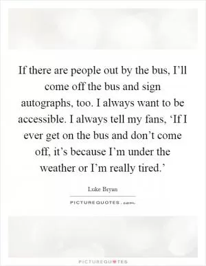 If there are people out by the bus, I’ll come off the bus and sign autographs, too. I always want to be accessible. I always tell my fans, ‘If I ever get on the bus and don’t come off, it’s because I’m under the weather or I’m really tired.’ Picture Quote #1