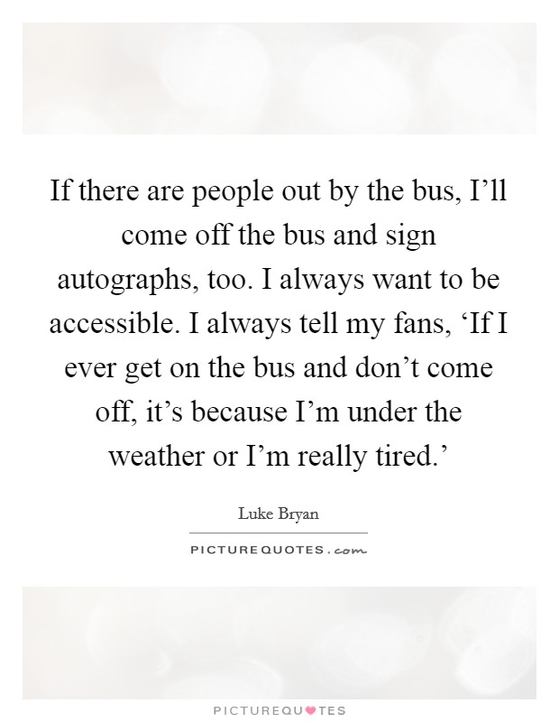 If there are people out by the bus, I'll come off the bus and sign autographs, too. I always want to be accessible. I always tell my fans, ‘If I ever get on the bus and don't come off, it's because I'm under the weather or I'm really tired.' Picture Quote #1