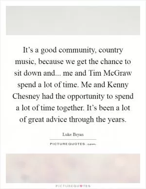 It’s a good community, country music, because we get the chance to sit down and... me and Tim McGraw spend a lot of time. Me and Kenny Chesney had the opportunity to spend a lot of time together. It’s been a lot of great advice through the years Picture Quote #1