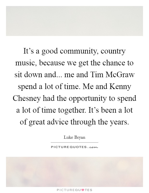 It's a good community, country music, because we get the chance to sit down and... me and Tim McGraw spend a lot of time. Me and Kenny Chesney had the opportunity to spend a lot of time together. It's been a lot of great advice through the years Picture Quote #1