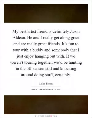 My best artist friend is definitely Jason Aldean. He and I really get along great and are really great friends. It’s fun to tour with a buddy and somebody that I just enjoy hanging out with. If we weren’t touring together, we’d be hunting in the off-season still and knocking around doing stuff, certainly Picture Quote #1