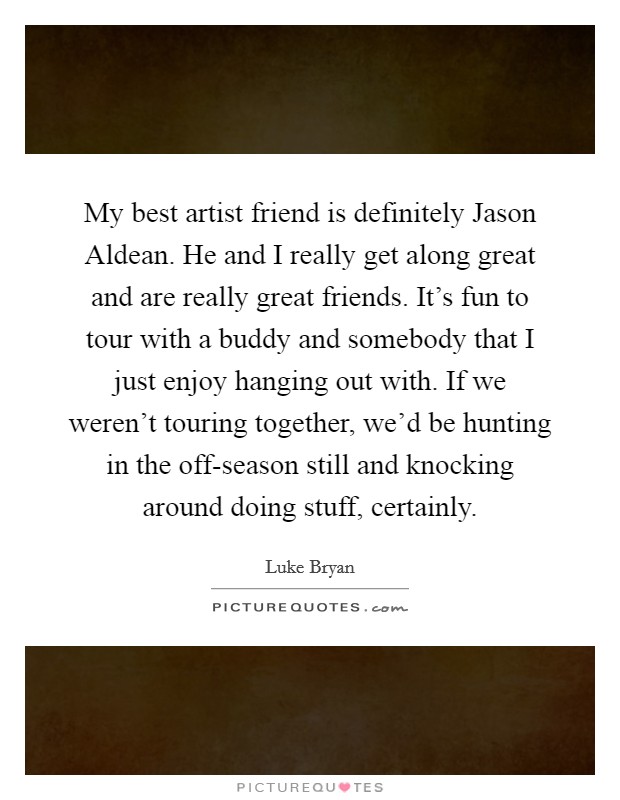 My best artist friend is definitely Jason Aldean. He and I really get along great and are really great friends. It's fun to tour with a buddy and somebody that I just enjoy hanging out with. If we weren't touring together, we'd be hunting in the off-season still and knocking around doing stuff, certainly Picture Quote #1