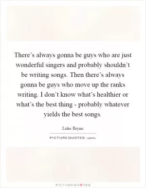 There’s always gonna be guys who are just wonderful singers and probably shouldn’t be writing songs. Then there’s always gonna be guys who move up the ranks writing. I don’t know what’s healthier or what’s the best thing - probably whatever yields the best songs Picture Quote #1