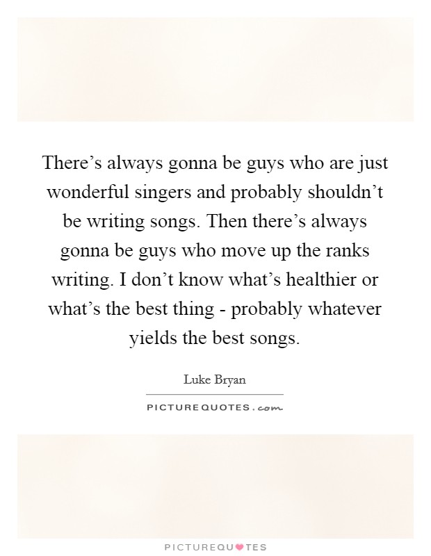 There's always gonna be guys who are just wonderful singers and probably shouldn't be writing songs. Then there's always gonna be guys who move up the ranks writing. I don't know what's healthier or what's the best thing - probably whatever yields the best songs Picture Quote #1
