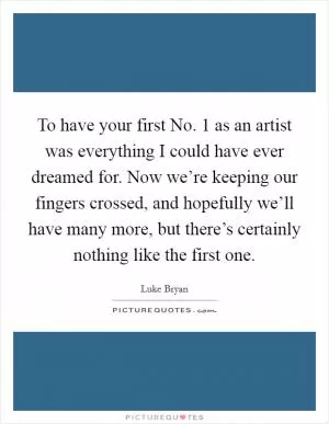 To have your first No. 1 as an artist was everything I could have ever dreamed for. Now we’re keeping our fingers crossed, and hopefully we’ll have many more, but there’s certainly nothing like the first one Picture Quote #1