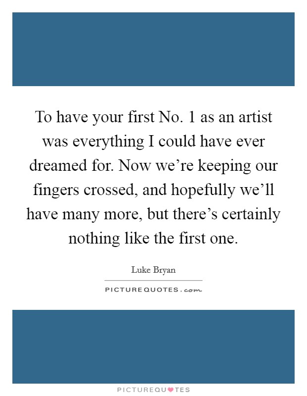 To have your first No. 1 as an artist was everything I could have ever dreamed for. Now we're keeping our fingers crossed, and hopefully we'll have many more, but there's certainly nothing like the first one Picture Quote #1