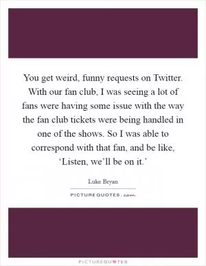 You get weird, funny requests on Twitter. With our fan club, I was seeing a lot of fans were having some issue with the way the fan club tickets were being handled in one of the shows. So I was able to correspond with that fan, and be like, ‘Listen, we’ll be on it.’ Picture Quote #1