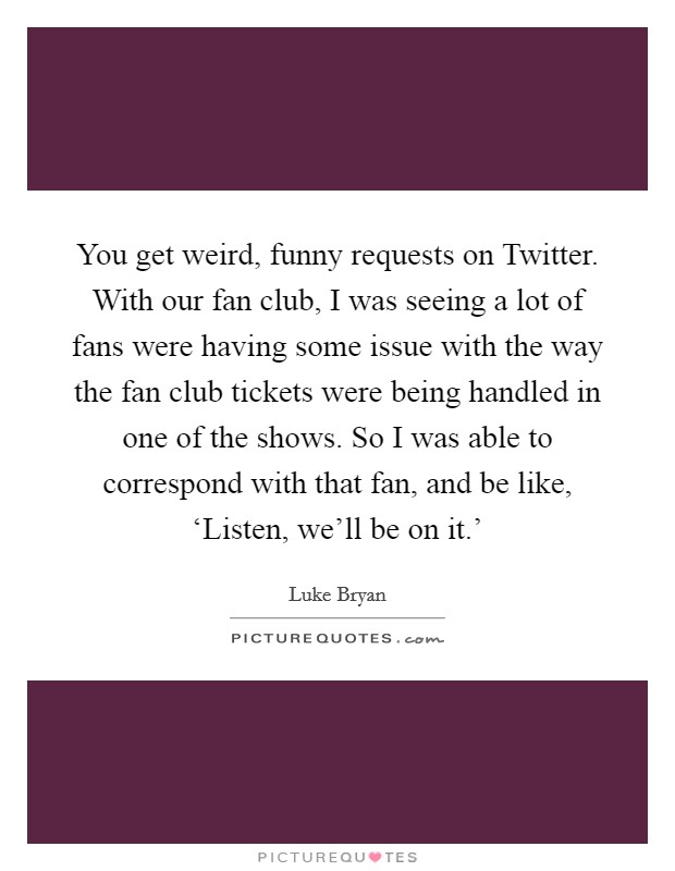 You get weird, funny requests on Twitter. With our fan club, I was seeing a lot of fans were having some issue with the way the fan club tickets were being handled in one of the shows. So I was able to correspond with that fan, and be like, ‘Listen, we'll be on it.' Picture Quote #1