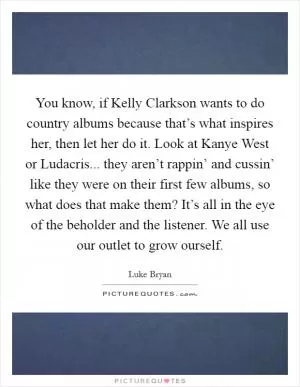 You know, if Kelly Clarkson wants to do country albums because that’s what inspires her, then let her do it. Look at Kanye West or Ludacris... they aren’t rappin’ and cussin’ like they were on their first few albums, so what does that make them? It’s all in the eye of the beholder and the listener. We all use our outlet to grow ourself Picture Quote #1