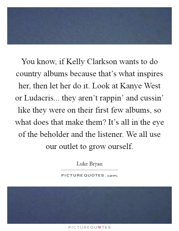 You know, if Kelly Clarkson wants to do country albums because that's what inspires her, then let her do it. Look at Kanye West or Ludacris... they aren't rappin' and cussin' like they were on their first few albums, so what does that make them? It's all in the eye of the beholder and the listener. We all use our outlet to grow ourself Picture Quote #1