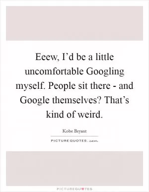 Eeew, I’d be a little uncomfortable Googling myself. People sit there - and Google themselves? That’s kind of weird Picture Quote #1