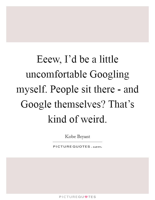 Eeew, I'd be a little uncomfortable Googling myself. People sit there - and Google themselves? That's kind of weird Picture Quote #1