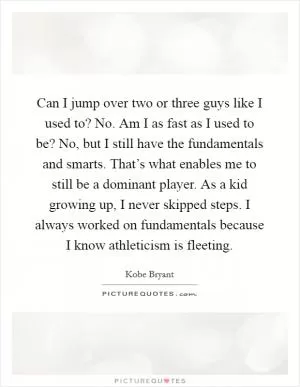 Can I jump over two or three guys like I used to? No. Am I as fast as I used to be? No, but I still have the fundamentals and smarts. That’s what enables me to still be a dominant player. As a kid growing up, I never skipped steps. I always worked on fundamentals because I know athleticism is fleeting Picture Quote #1