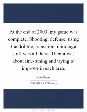 At the end of 2003, my game was complete. Shooting, defense, using the dribble, transition, midrange stuff was all there. Then it was about fine-tuning and trying to improve in each area Picture Quote #1