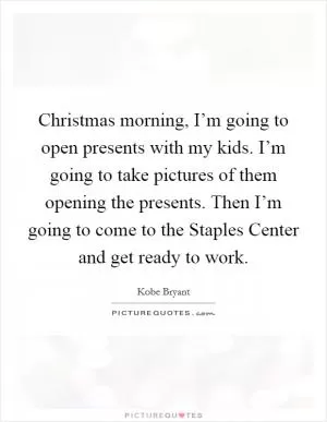 Christmas morning, I’m going to open presents with my kids. I’m going to take pictures of them opening the presents. Then I’m going to come to the Staples Center and get ready to work Picture Quote #1