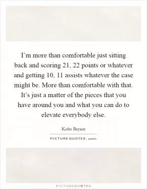 I’m more than comfortable just sitting back and scoring 21, 22 points or whatever and getting 10, 11 assists whatever the case might be. More than comfortable with that. It’s just a matter of the pieces that you have around you and what you can do to elevate everybody else Picture Quote #1