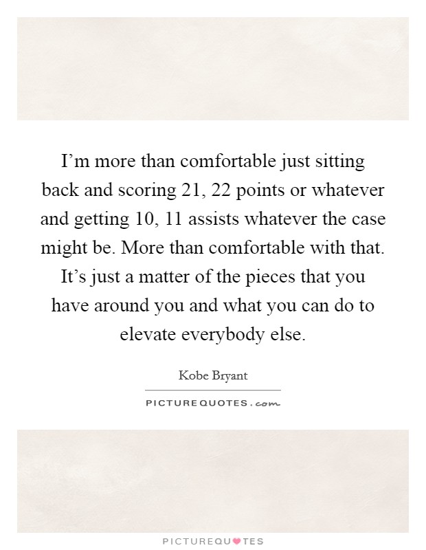 I'm more than comfortable just sitting back and scoring 21, 22 points or whatever and getting 10, 11 assists whatever the case might be. More than comfortable with that. It's just a matter of the pieces that you have around you and what you can do to elevate everybody else Picture Quote #1