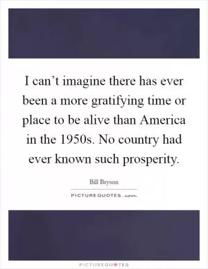 I can’t imagine there has ever been a more gratifying time or place to be alive than America in the 1950s. No country had ever known such prosperity Picture Quote #1