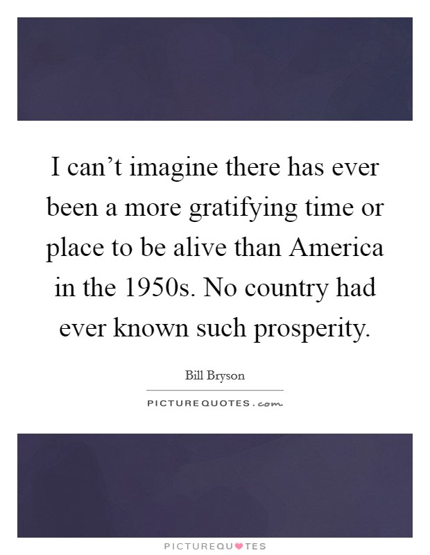 I can't imagine there has ever been a more gratifying time or place to be alive than America in the 1950s. No country had ever known such prosperity Picture Quote #1