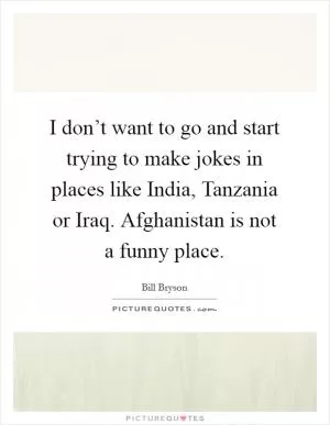 I don’t want to go and start trying to make jokes in places like India, Tanzania or Iraq. Afghanistan is not a funny place Picture Quote #1