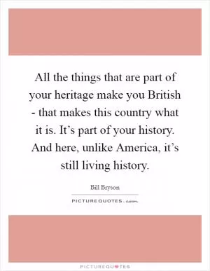 All the things that are part of your heritage make you British - that makes this country what it is. It’s part of your history. And here, unlike America, it’s still living history Picture Quote #1