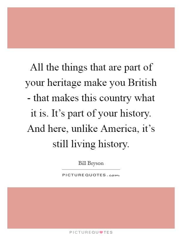 All the things that are part of your heritage make you British - that makes this country what it is. It's part of your history. And here, unlike America, it's still living history Picture Quote #1