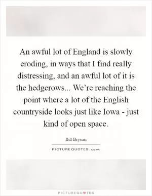 An awful lot of England is slowly eroding, in ways that I find really distressing, and an awful lot of it is the hedgerows... We’re reaching the point where a lot of the English countryside looks just like Iowa - just kind of open space Picture Quote #1