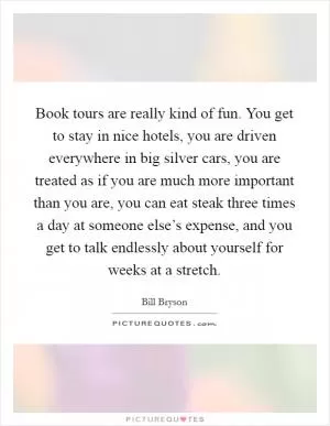 Book tours are really kind of fun. You get to stay in nice hotels, you are driven everywhere in big silver cars, you are treated as if you are much more important than you are, you can eat steak three times a day at someone else’s expense, and you get to talk endlessly about yourself for weeks at a stretch Picture Quote #1