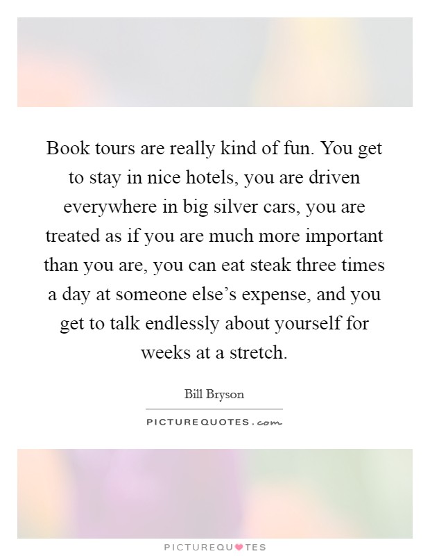 Book tours are really kind of fun. You get to stay in nice hotels, you are driven everywhere in big silver cars, you are treated as if you are much more important than you are, you can eat steak three times a day at someone else's expense, and you get to talk endlessly about yourself for weeks at a stretch Picture Quote #1