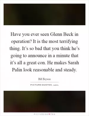 Have you ever seen Glenn Beck in operation? It is the most terrifying thing. It’s so bad that you think he’s going to announce in a minute that it’s all a great con. He makes Sarah Palin look reasonable and steady Picture Quote #1