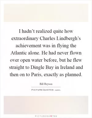 I hadn’t realized quite how extraordinary Charles Lindbergh’s achievement was in flying the Atlantic alone. He had never flown over open water before, but he flew straight to Dingle Bay in Ireland and then on to Paris, exactly as planned Picture Quote #1