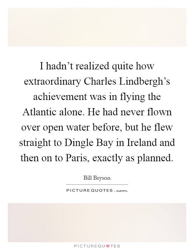 I hadn't realized quite how extraordinary Charles Lindbergh's achievement was in flying the Atlantic alone. He had never flown over open water before, but he flew straight to Dingle Bay in Ireland and then on to Paris, exactly as planned Picture Quote #1